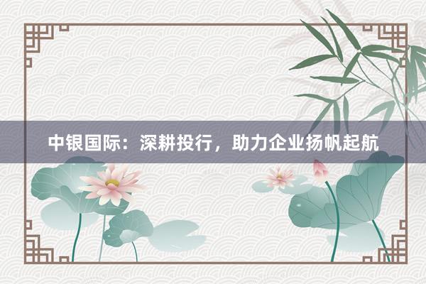 中银国际：深耕投行，助力企业扬帆起航