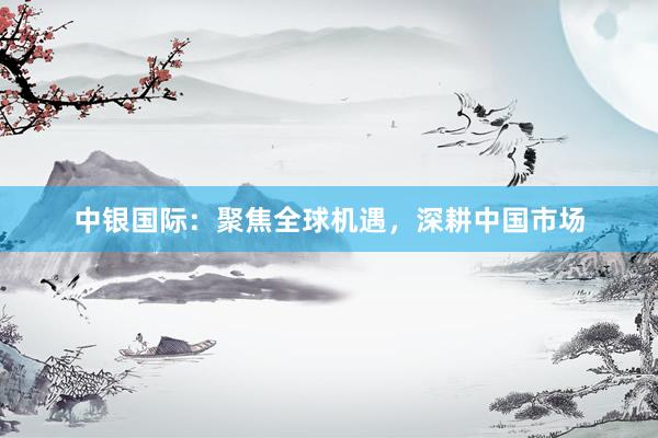 中银国际:聚焦全球机遇,深耕中国市场