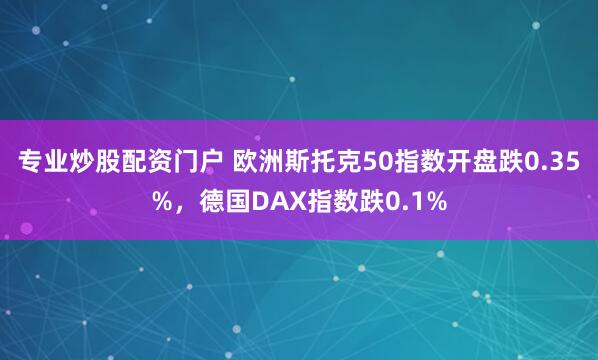 专业炒股配资门户 欧洲斯托克50指数开盘跌0.35%，德国DAX指数跌0.1%