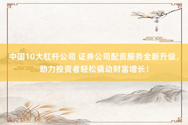 中国10大杠杆公司 证券公司配资服务全新升级，助力投资者轻松撬动财富增长！