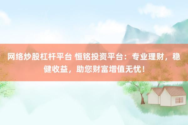 网络炒股杠杆平台 恒铭投资平台：专业理财，稳健收益，助您财富增值无忧！
