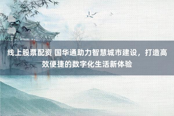 线上股票配资 国华通助力智慧城市建设，打造高效便捷的数字化生活新体验