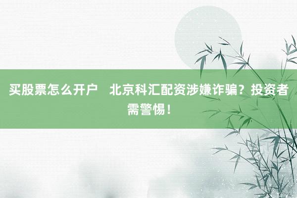 买股票怎么开户   北京科汇配资涉嫌诈骗？投资者需警惕！