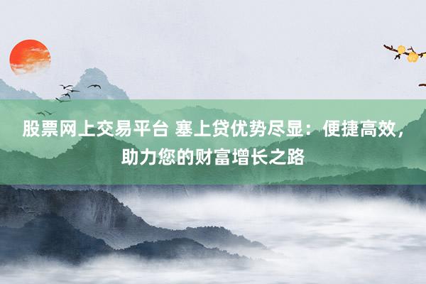 股票网上交易平台 塞上贷优势尽显：便捷高效，助力您的财富增长之路