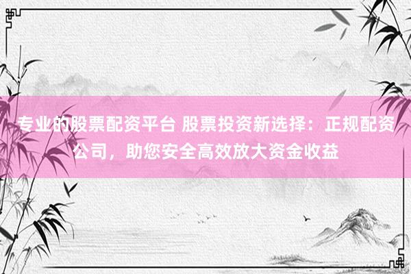 专业的股票配资平台 股票投资新选择：正规配资公司，助您安全高效放大资金收益