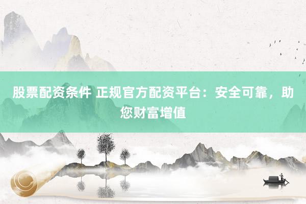 股票配资条件 正规官方配资平台：安全可靠，助您财富增值