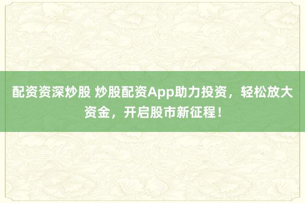 配资资深炒股 炒股配资App助力投资,轻松放大资金,开启股市新征程!