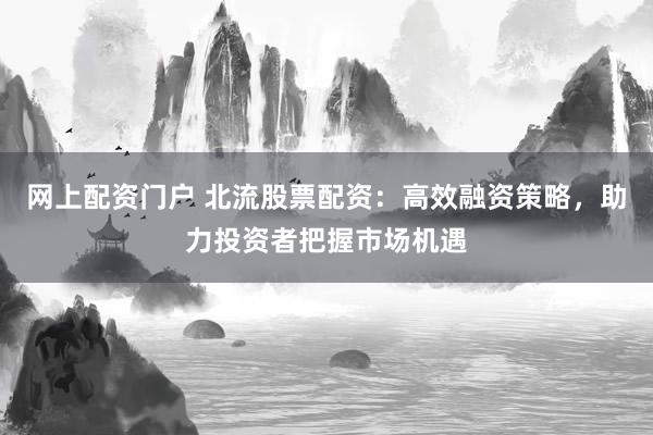 网上配资门户 北流股票配资：高效融资策略，助力投资者把握市场机遇