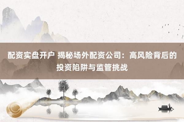 配资实盘开户 揭秘场外配资公司：高风险背后的投资陷阱与监管挑战