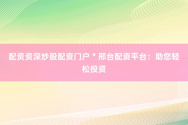 配资资深炒股配资门户 * 邢台配资平台：助您轻松投资