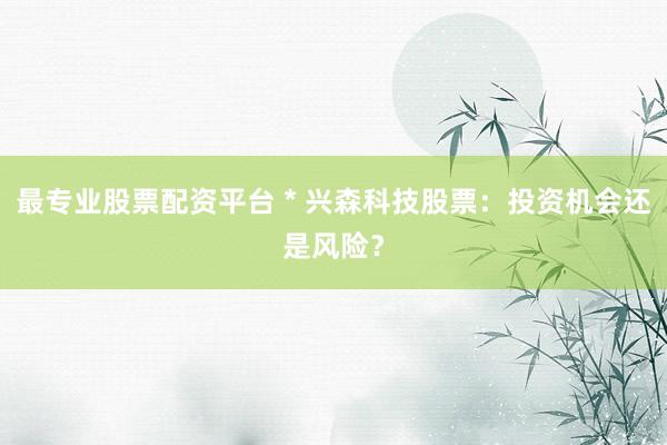 最专业股票配资平台 * 兴森科技股票：投资机会还是风险？