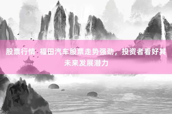 股票行情  福田汽车股票走势强劲，投资者看好其未来发展潜力