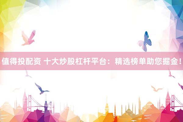值得投配资 十大炒股杠杆平台：精选榜单助您掘金！