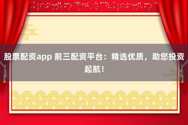 股票配资app 前三配资平台：精选优质，助您投资起航！