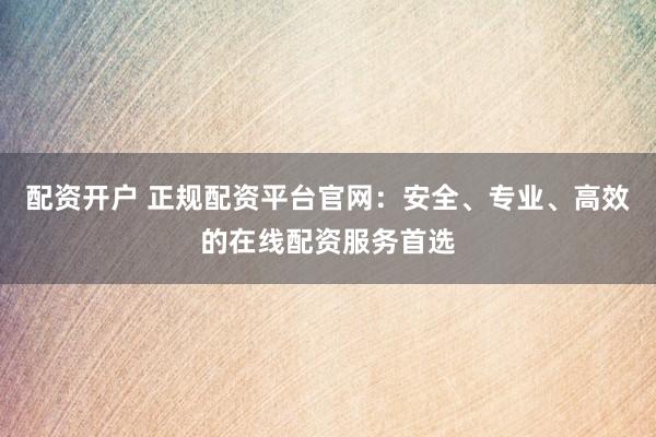 配资开户 正规配资平台官网：安全、专业、高效的在线配资服务首选