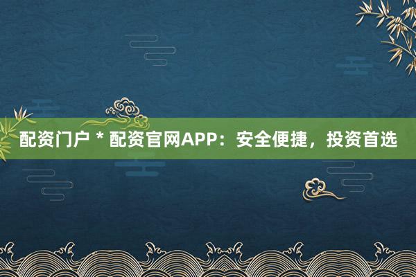 配资门户 * 配资官网APP：安全便捷，投资首选