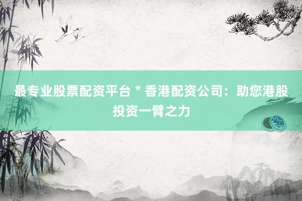 最专业股票配资平台 * 香港配资公司：助您港股投资一臂之力