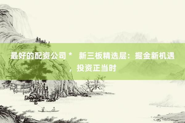 最好的配资公司 *   新三板精选层：掘金新机遇，投资正当时