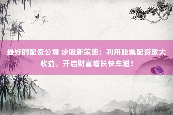 最好的配资公司 炒股新策略：利用股票配资放大收益，开启财富增长快车道！