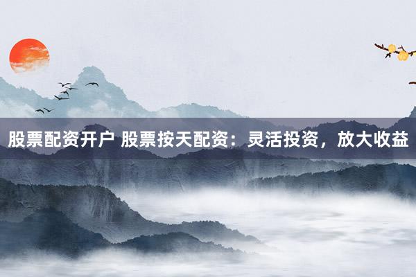股票配资开户 股票按天配资：灵活投资，放大收益