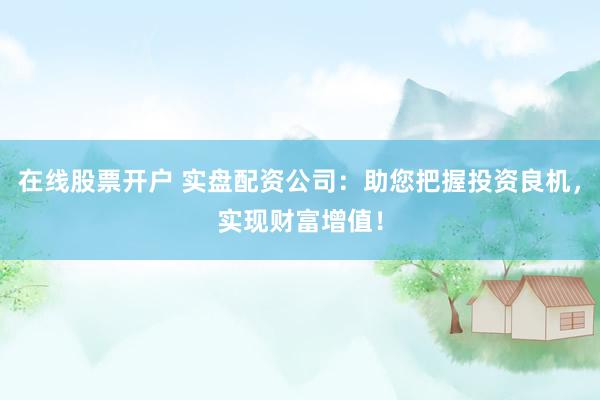 在线股票开户 实盘配资公司：助您把握投资良机，实现财富增值！