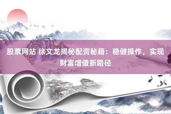 股票网站 徐文龙揭秘配资秘籍：稳健操作，实现财富增值新路径