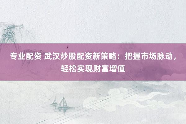 专业配资 武汉炒股配资新策略：把握市场脉动，轻松实现财富增值