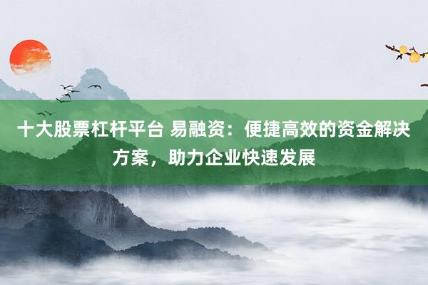 十大股票杠杆平台 易融资：便捷高效的资金解决方案，助力企业快速发展