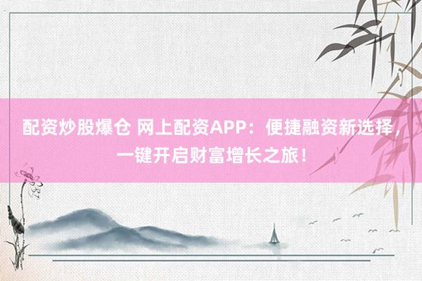配资炒股爆仓 网上配资APP：便捷融资新选择，一键开启财富增长之旅！