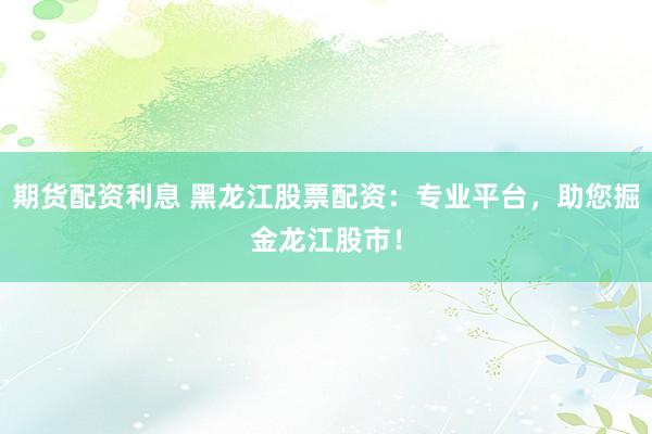 期货配资利息 黑龙江股票配资：专业平台，助您掘金龙江股市！