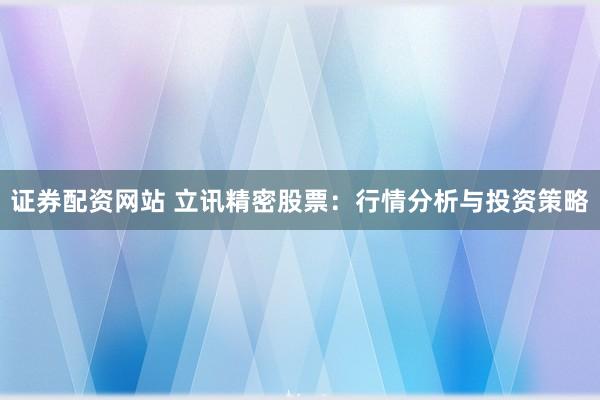 证券配资网站 立讯精密股票：行情分析与投资策略