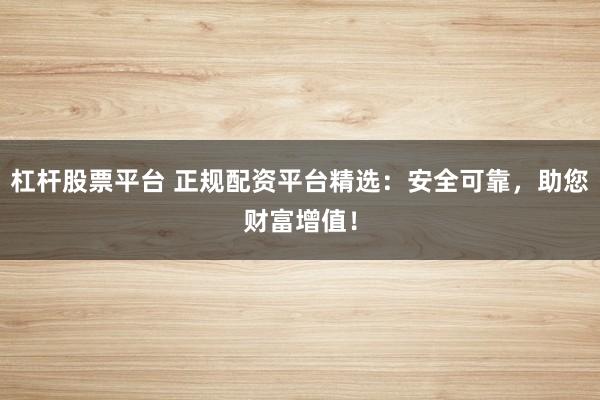 杠杆股票平台 正规配资平台精选：安全可靠，助您财富增值！