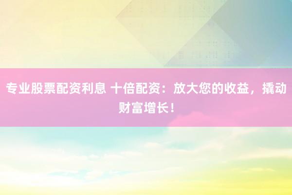 专业股票配资利息 十倍配资：放大您的收益，撬动财富增长！