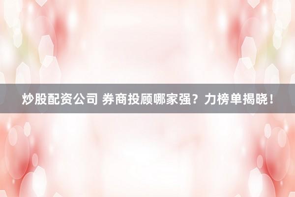 炒股配资公司 券商投顾哪家强？力榜单揭晓！