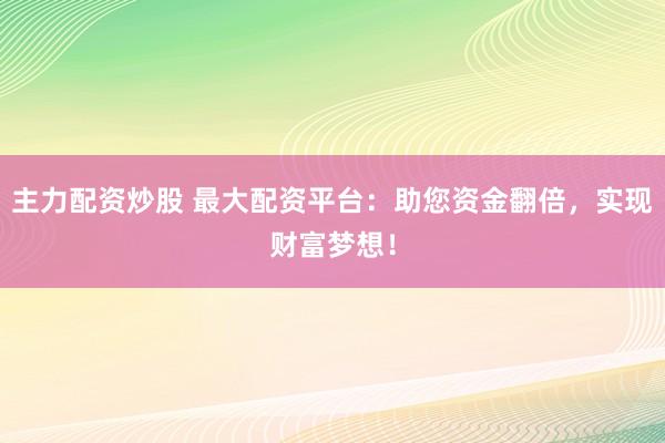 主力配资炒股 最大配资平台：助您资金翻倍，实现财富梦想！