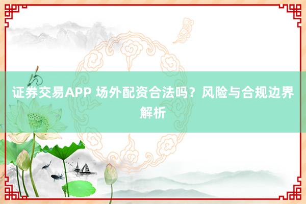 证券交易APP 场外配资合法吗？风险与合规边界解析