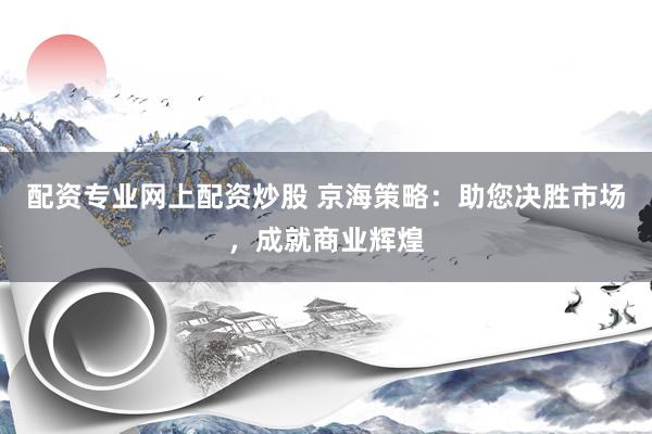 配资专业网上配资炒股 京海策略：助您决胜市场，成就商业辉煌