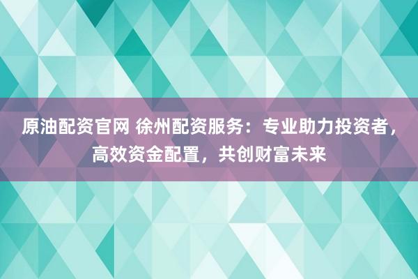 原油配资官网 徐州配资服务：专业助力投资者，高效资金配置，共创财富未来