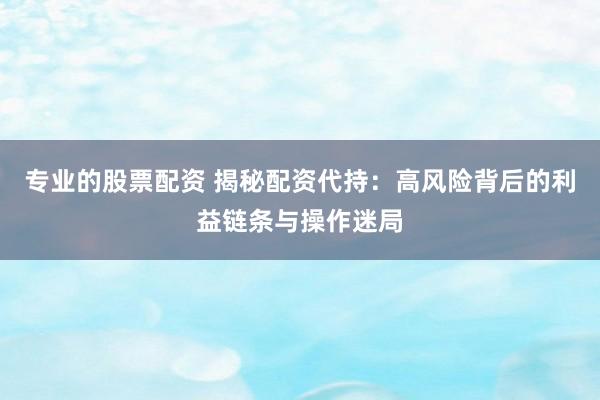 专业的股票配资 揭秘配资代持:高风险背后的利益链条与操作迷局