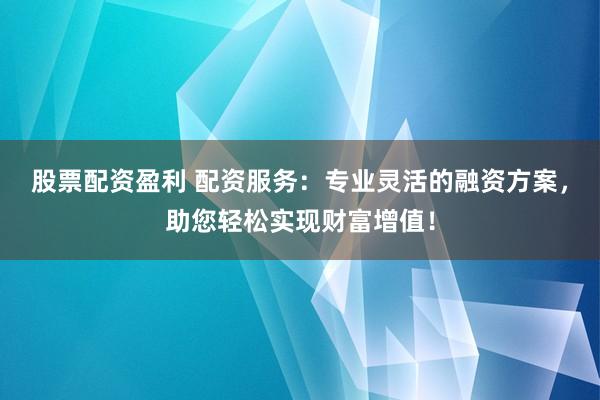 股票配资盈利 配资服务：专业灵活的融资方案，助您轻松实现财富增值！