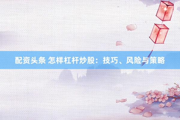 配资头条 怎样杠杆炒股：技巧、风险与策略
