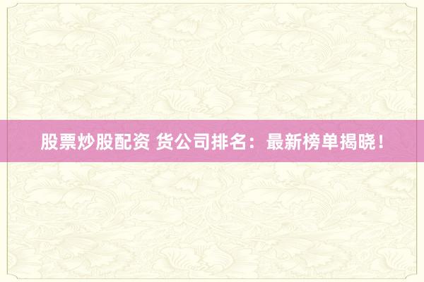 股票炒股配资 货公司排名：最新榜单揭晓！