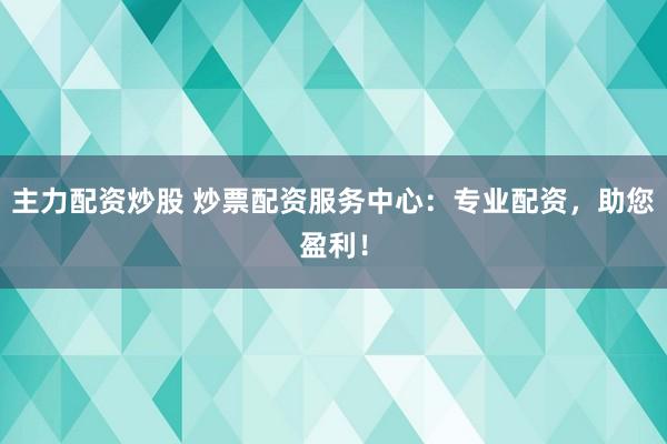 主力配资炒股 炒票配资服务中心：专业配资，助您盈利！