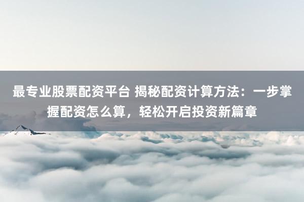 最专业股票配资平台 揭秘配资计算方法：一步掌握配资怎么算，轻松开启投资新篇章