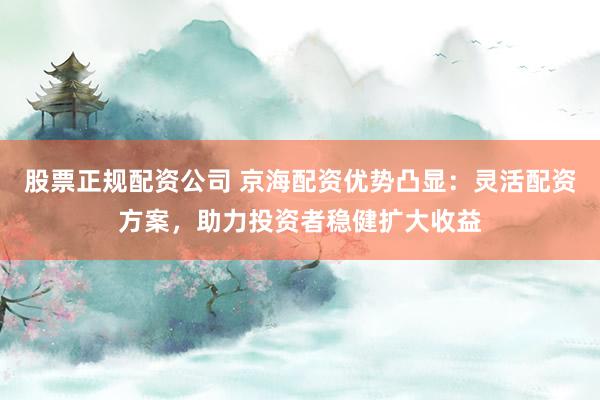 股票正规配资公司 京海配资优势凸显：灵活配资方案，助力投资者稳健扩大收益