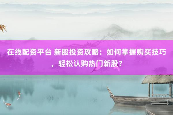 在线配资平台 新股投资攻略：如何掌握购买技巧，轻松认购热门新股？