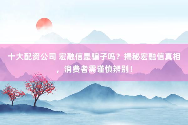 十大配资公司 宏融信是骗子吗？揭秘宏融信真相，消费者需谨慎辨别！