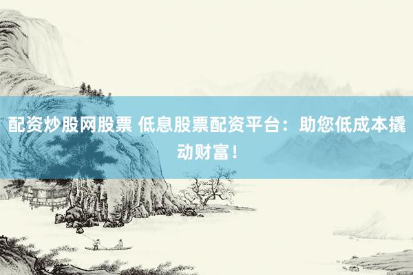 配资炒股网股票 低息股票配资平台：助您低成本撬动财富！