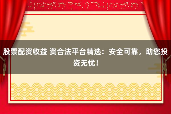 股票配资收益 资合法平台精选：安全可靠，助您投资无忧！