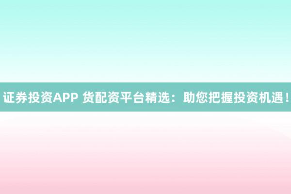 证券投资APP 货配资平台精选：助您把握投资机遇！